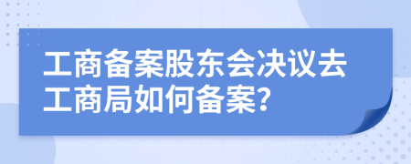 工商备案股东会决议去工商局如何备案？