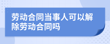 劳动合同当事人可以解除劳动合同吗