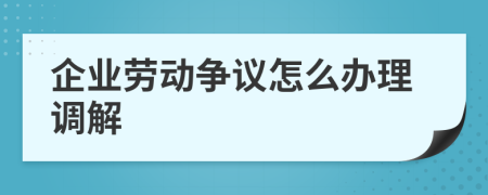 企业劳动争议怎么办理调解