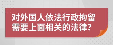 对外国人依法行政拘留需要上面相关的法律？