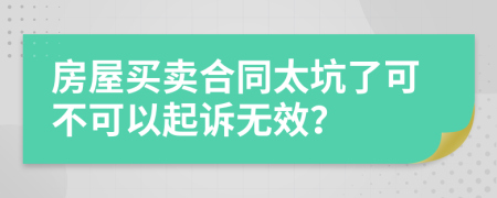 房屋买卖合同太坑了可不可以起诉无效？