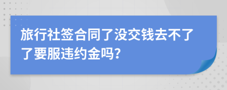 旅行社签合同了没交钱去不了了要服违约金吗？