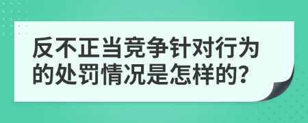 反不正当竞争针对行为的处罚情况是怎样的？