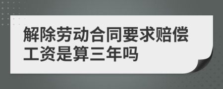 解除劳动合同要求赔偿工资是算三年吗