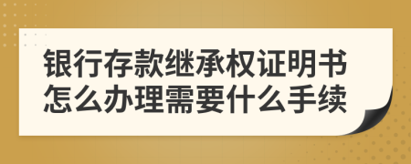 银行存款继承权证明书怎么办理需要什么手续