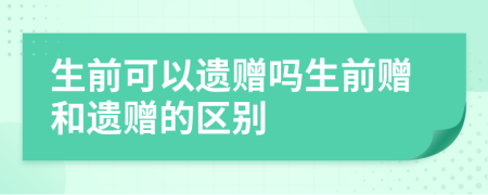 生前可以遗赠吗生前赠和遗赠的区别