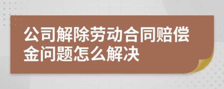 公司解除劳动合同赔偿金问题怎么解决