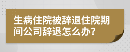 生病住院被辞退住院期间公司辞退怎么办？