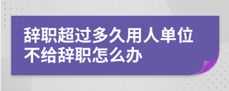 辞职超过多久用人单位不给辞职怎么办