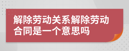 解除劳动关系解除劳动合同是一个意思吗