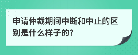 申请仲裁期间中断和中止的区别是什么样子的？