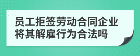 员工拒签劳动合同企业将其解雇行为合法吗