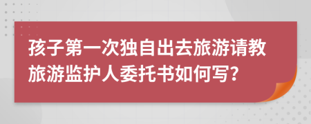 孩子第一次独自出去旅游请教旅游监护人委托书如何写？