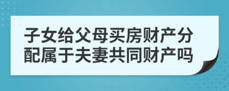 子女给父母买房财产分配属于夫妻共同财产吗