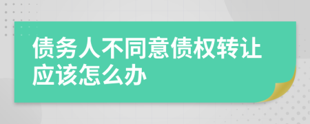 债务人不同意债权转让应该怎么办