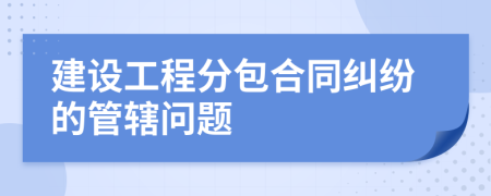 建设工程分包合同纠纷的管辖问题