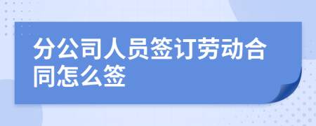 分公司人员签订劳动合同怎么签
