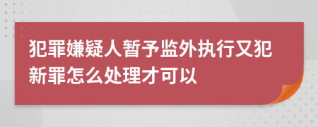 犯罪嫌疑人暂予监外执行又犯新罪怎么处理才可以