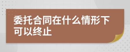 委托合同在什么情形下可以终止