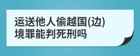 运送他人偷越国(边)境罪能判死刑吗