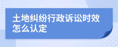 土地纠纷行政诉讼时效怎么认定