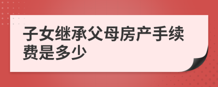 子女继承父母房产手续费是多少