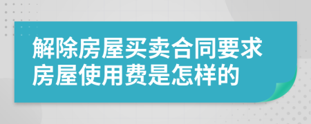 解除房屋买卖合同要求房屋使用费是怎样的