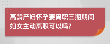 高龄产妇怀孕要离职三期期间妇女主动离职可以吗？