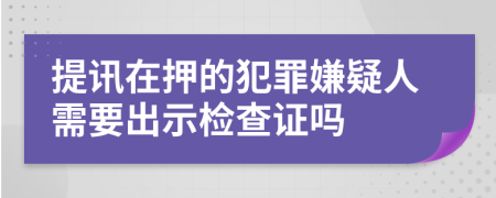 提讯在押的犯罪嫌疑人需要出示检查证吗