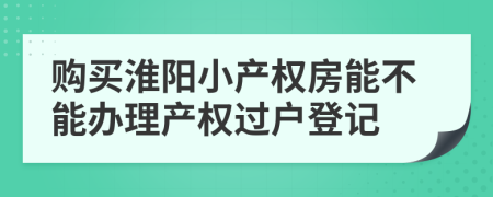 购买淮阳小产权房能不能办理产权过户登记