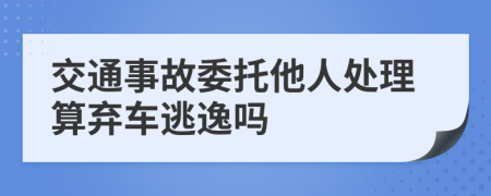 交通事故委托他人处理算弃车逃逸吗