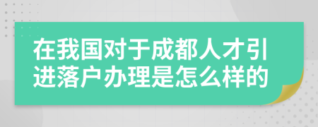 在我国对于成都人才引进落户办理是怎么样的