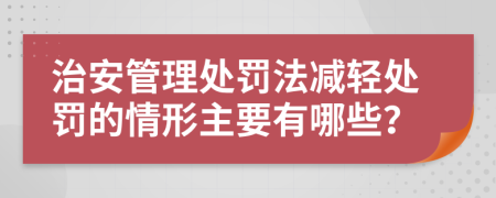 治安管理处罚法减轻处罚的情形主要有哪些？