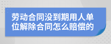 劳动合同没到期用人单位解除合同怎么赔偿的