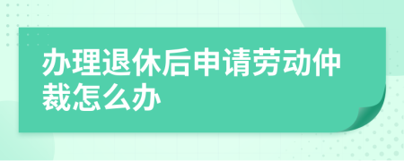 办理退休后申请劳动仲裁怎么办