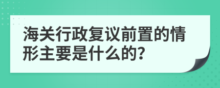 海关行政复议前置的情形主要是什么的？