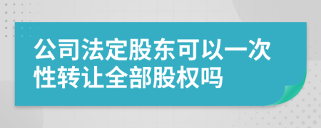 公司法定股东可以一次性转让全部股权吗