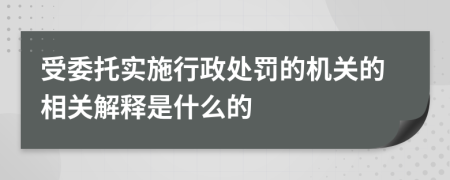 受委托实施行政处罚的机关的相关解释是什么的