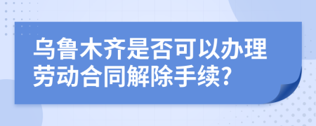 乌鲁木齐是否可以办理劳动合同解除手续?