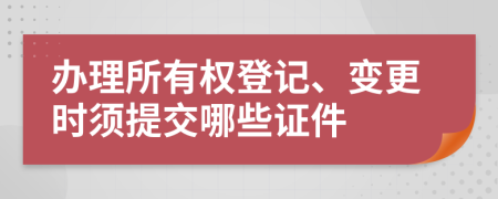 办理所有权登记、变更时须提交哪些证件