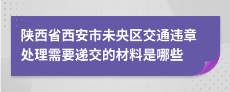 陕西省西安市未央区交通违章处理需要递交的材料是哪些