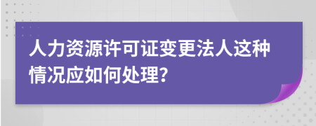 人力资源许可证变更法人这种情况应如何处理？