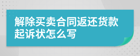 解除买卖合同返还货款起诉状怎么写