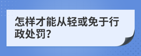 怎样才能从轻或免于行政处罚？