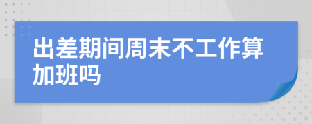 出差期间周末不工作算加班吗