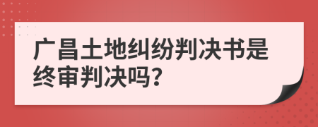 广昌土地纠纷判决书是终审判决吗？