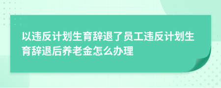 以违反计划生育辞退了员工违反计划生育辞退后养老金怎么办理