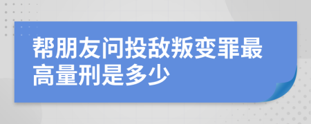 帮朋友问投敌叛变罪最高量刑是多少