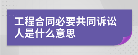 工程合同必要共同诉讼人是什么意思