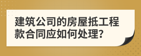 建筑公司的房屋抵工程款合同应如何处理？